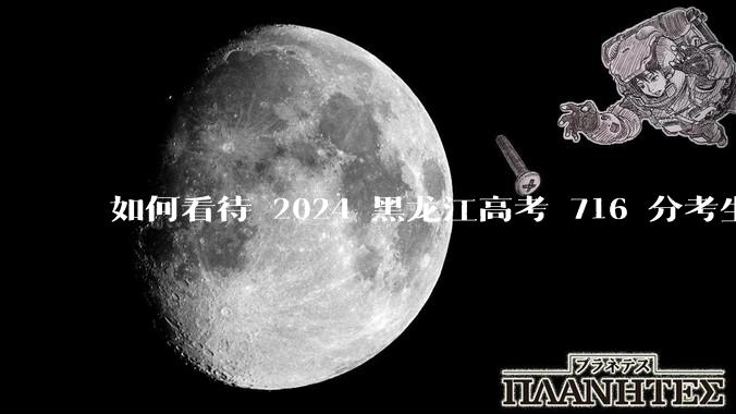 如何看待 2024 黑龙江高考 716 分考生被国防科大录取？